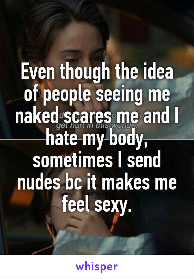 Even though the idea of people seeing me naked scares me and I hate my body, sometimes I send nudes bc it makes me feel sexy.