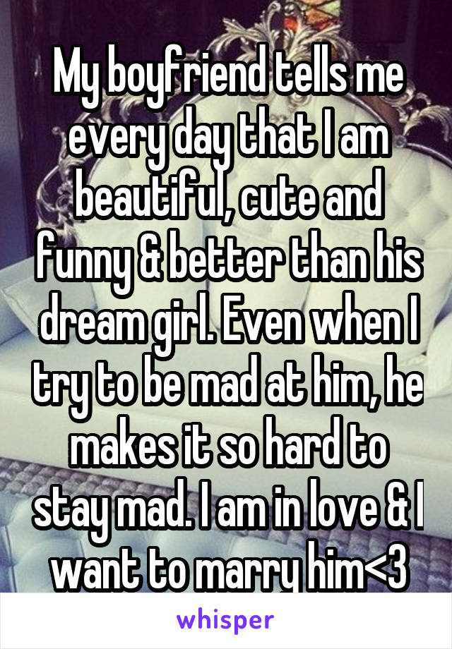 My boyfriend tells me every day that I am beautiful, cute and funny & better than his dream girl. Even when I try to be mad at him, he makes it so hard to stay mad. I am in love & I want to marry him<3