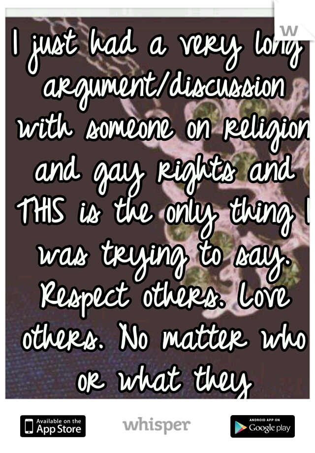 I just had a very long argument/discussion with someone on religion and gay rights and THIS is the only thing I was trying to say. Respect others. Love others. No matter who or what they are/believe.