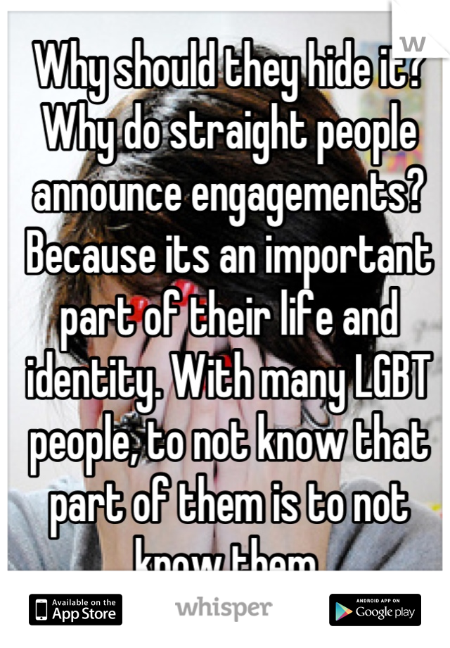 Why should they hide it? Why do straight people announce engagements? Because its an important part of their life and identity. With many LGBT people, to not know that part of them is to not know them.
