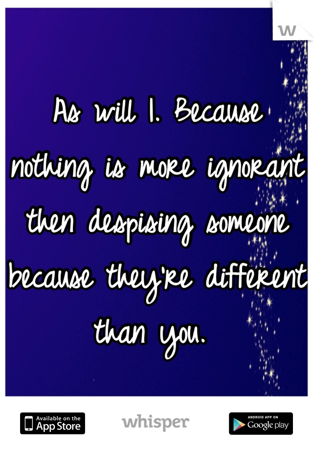 As will I. Because nothing is more ignorant then despising someone because they're different than you. 
