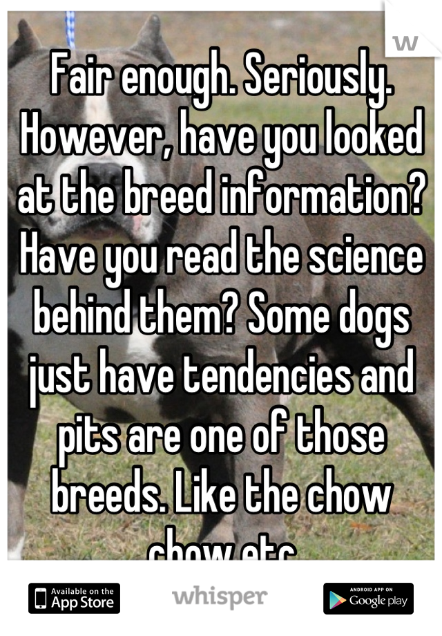 Fair enough. Seriously. However, have you looked at the breed information? Have you read the science behind them? Some dogs just have tendencies and pits are one of those breeds. Like the chow chow etc