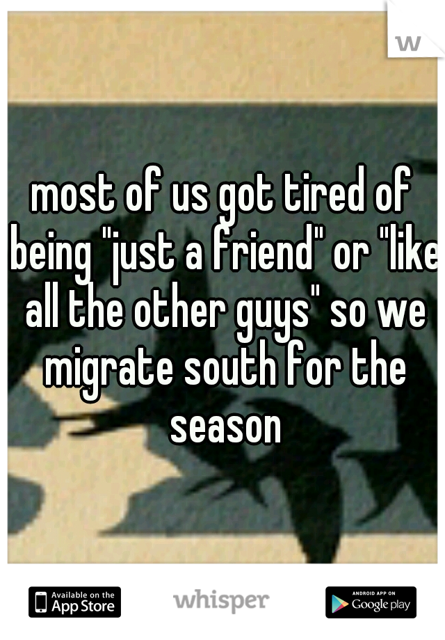 most of us got tired of being "just a friend" or "like all the other guys" so we migrate south for the season