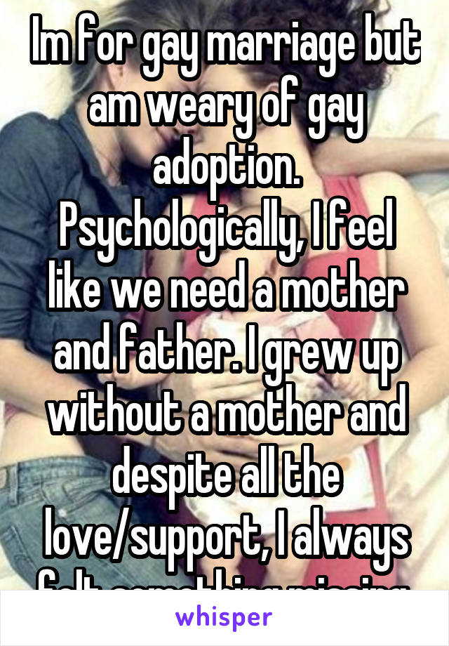 Im for gay marriage but am weary of gay adoption. Psychologically, I feel like we need a mother and father. I grew up without a mother and despite all the love/support, I always felt something missing.