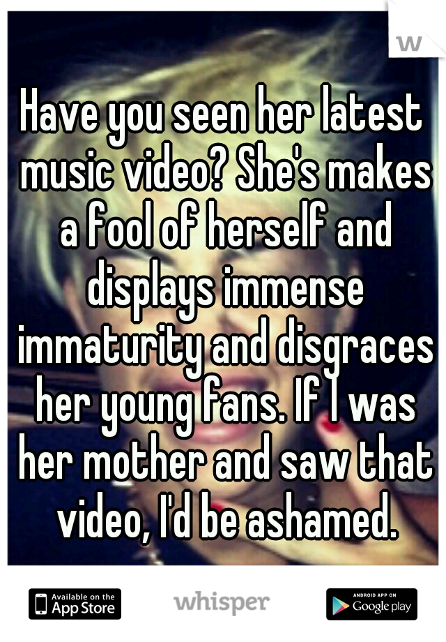 Have you seen her latest music video? She's makes a fool of herself and displays immense immaturity and disgraces her young fans. If I was her mother and saw that video, I'd be ashamed.