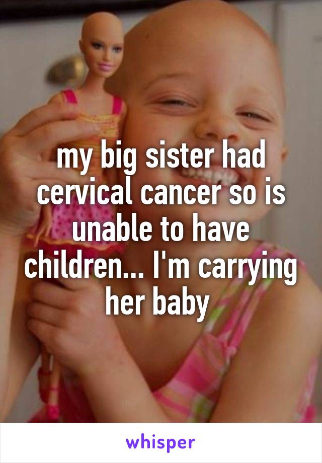 my big sister had cervical cancer so is unable to have children... I'm carrying her baby 