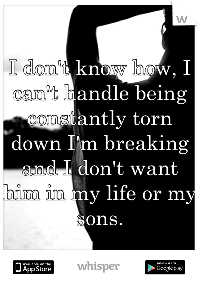 I don't know how, I can't handle being constantly torn down I'm breaking and I don't want him in my life or my sons.