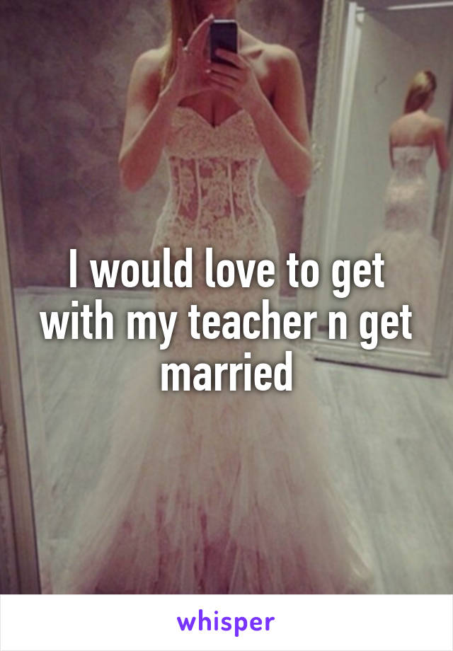 I would love to get with my teacher n get married