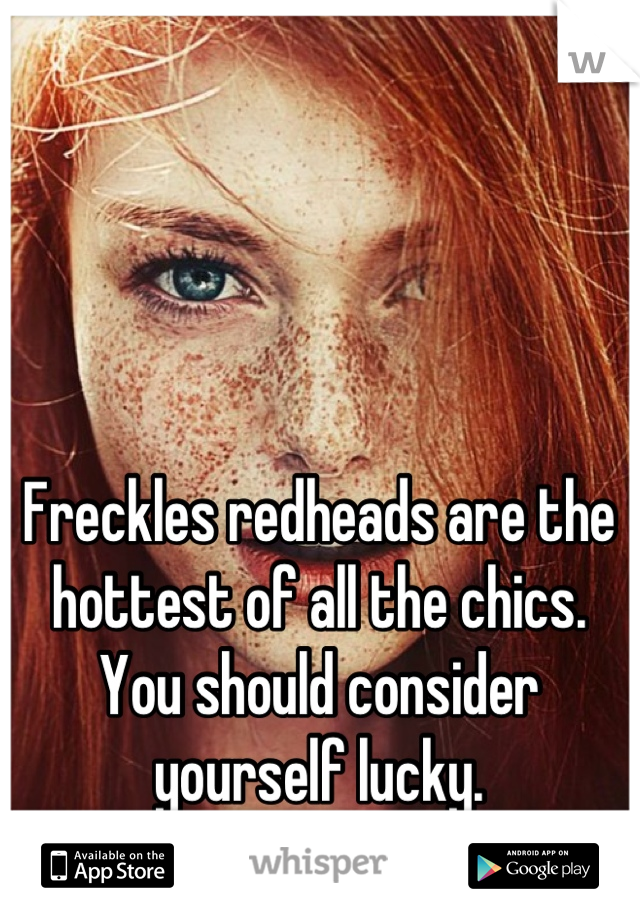 Freckles redheads are the hottest of all the chics. You should consider yourself lucky.