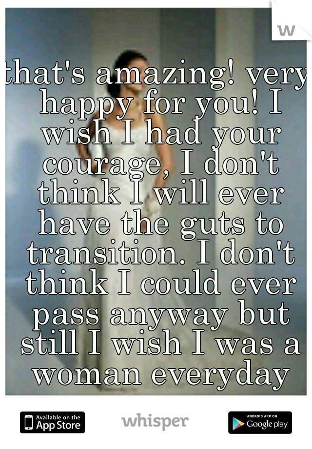 that's amazing! very happy for you! I wish I had your courage, I don't think I will ever have the guts to transition. I don't think I could ever pass anyway but still I wish I was a woman everyday