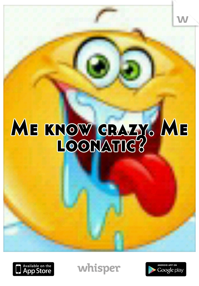 Me know crazy. Me loonatic?