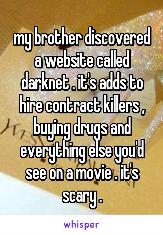 my brother discovered a website called darknet . it's adds to hire contract killers , buying drugs and everything else you'd see on a movie . it's scary .