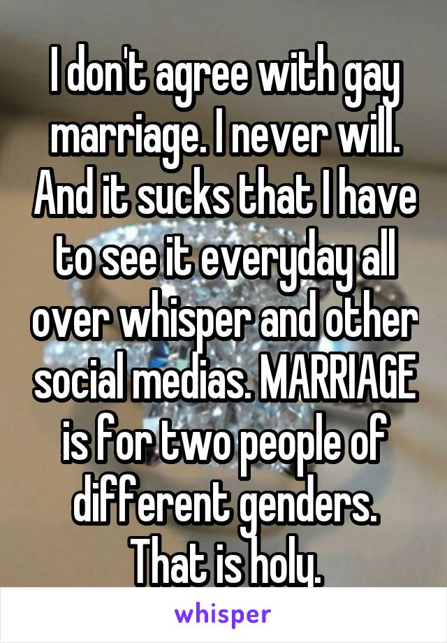 I don't agree with gay marriage. I never will. And it sucks that I have to see it everyday all over whisper and other social medias. MARRIAGE is for two people of different genders. That is holy.