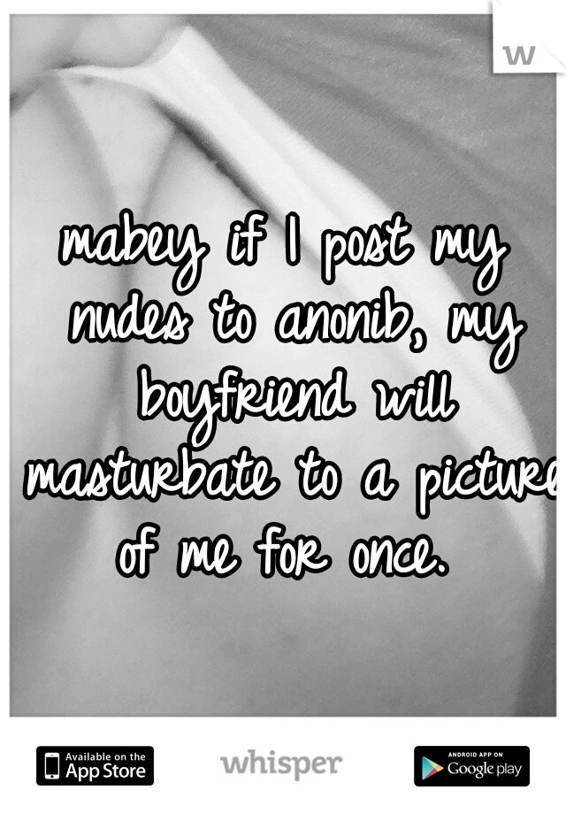 mabey if I post my nudes to anonib, my boyfriend will masturbate to a picture of me for once. 