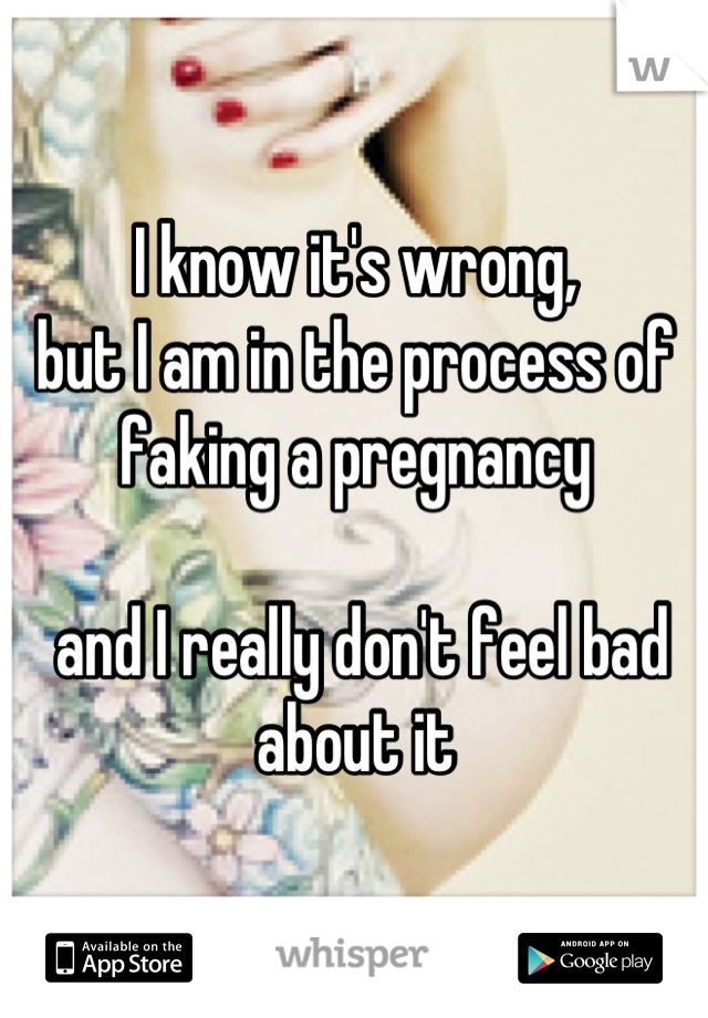 I know it's wrong, 
but I am in the process of faking a pregnancy

 and I really don't feel bad about it