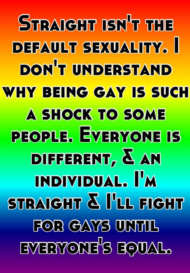 Straight isn't the default sexuality. I don't understand why being gay ...