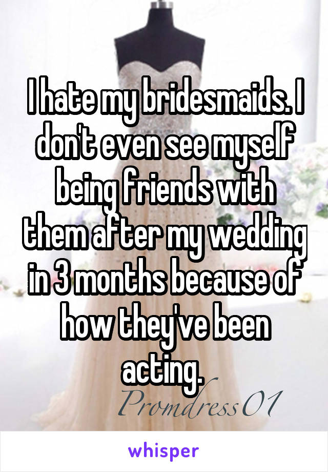 I hate my bridesmaids. I don't even see myself being friends with them after my wedding in 3 months because of how they've been acting. 