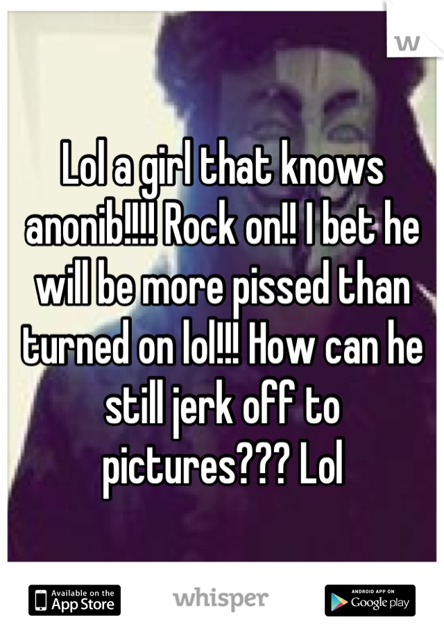 Lol a girl that knows anonib!!!! Rock on!! I bet he will be more pissed than turned on lol!!! How can he still jerk off to pictures??? Lol
