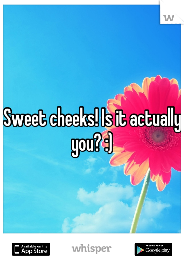 Sweet cheeks! Is it actually you? :)