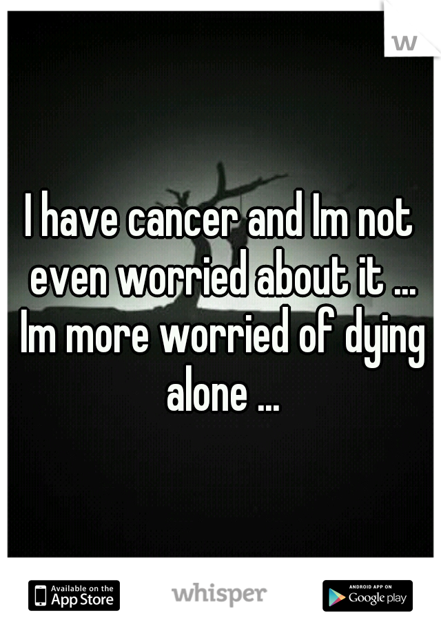 I have cancer and Im not even worried about it ... Im more worried of dying alone ...
