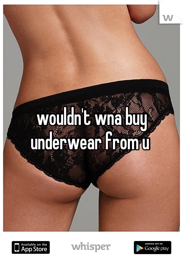 wouldn't wna buy underwear from u 
