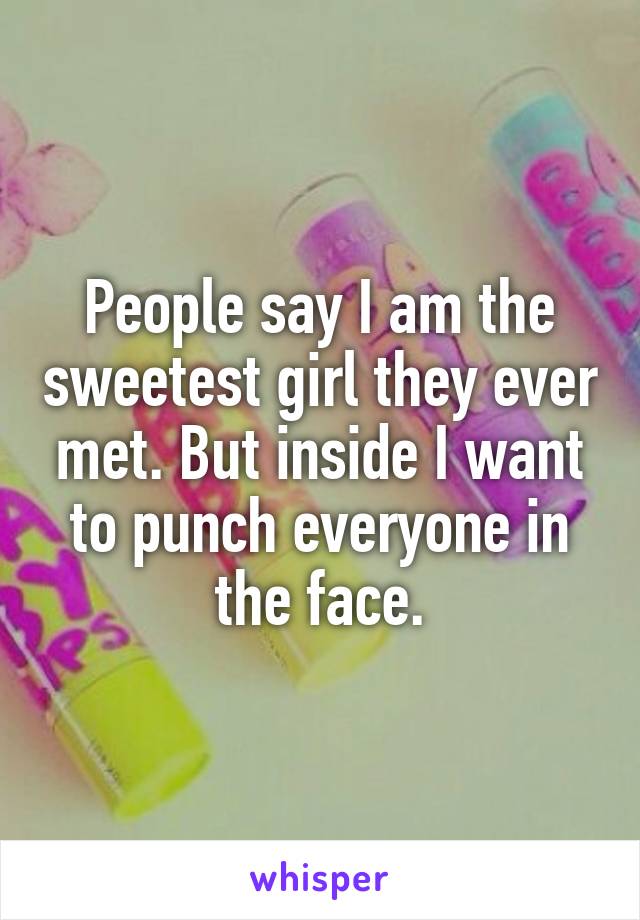 People say I am the sweetest girl they ever met. But inside I want to punch everyone in the face.