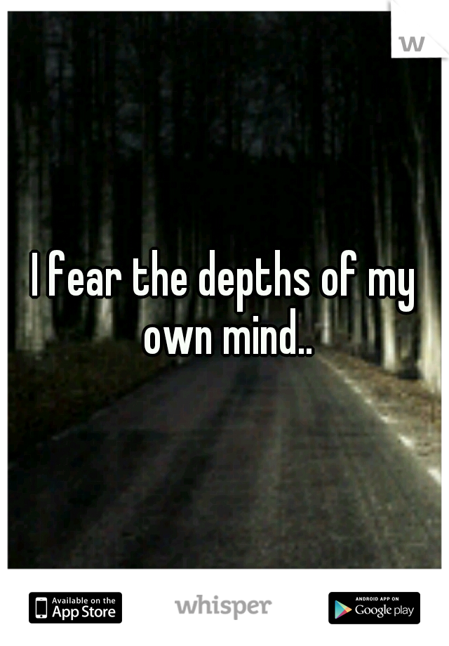 I fear the depths of my own mind..