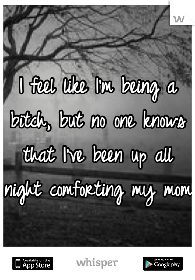 I feel like I'm being a bitch, but no one knows that I've been up all night comforting my mom 
