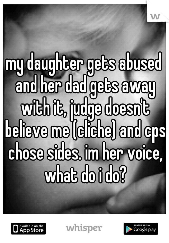 my daughter gets abused and her dad gets away with it, judge doesn't believe me (cliche) and cps chose sides. im her voice, what do i do?