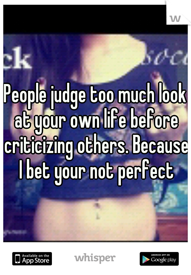 People judge too much look at your own life before criticizing others. Because I bet your not perfect