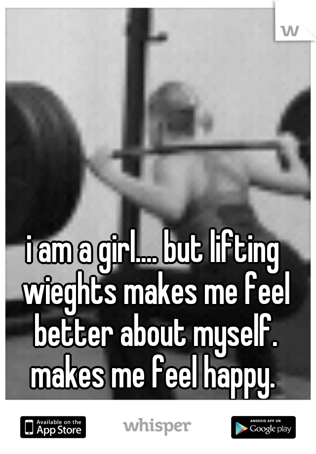i am a girl.... but lifting wieghts makes me feel better about myself. makes me feel happy. 