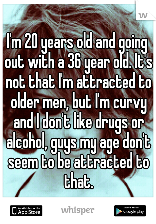 I'm 20 years old and going out with a 36 year old. It's not that I'm attracted to older men, but I'm curvy and I don't like drugs or alcohol, guys my age don't seem to be attracted to that.
