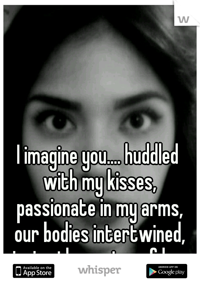 I imagine you.... huddled with my kisses, passionate in my arms, our bodies intertwined, sipping the nectar of love.