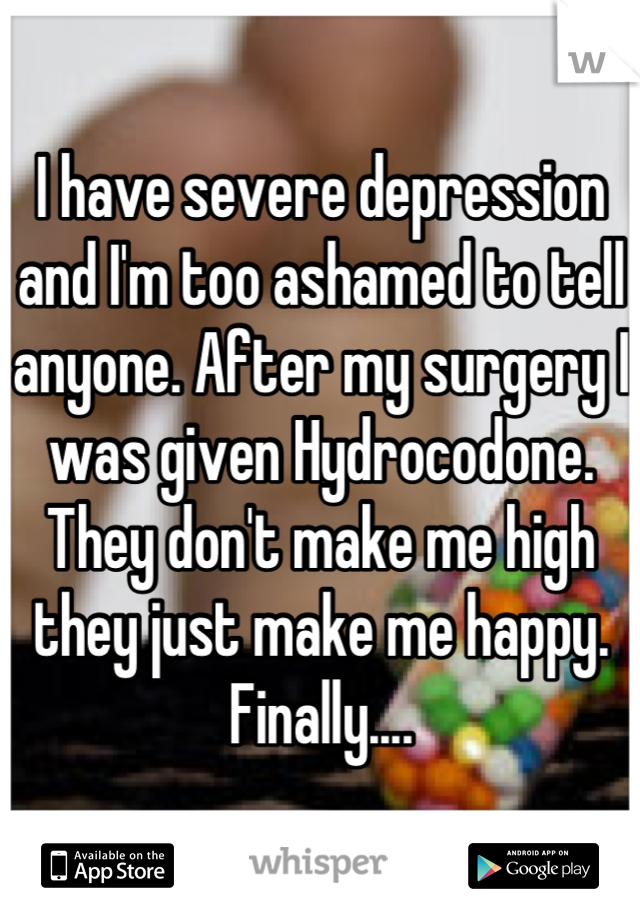 I have severe depression and I'm too ashamed to tell anyone. After my surgery I was given Hydrocodone. They don't make me high they just make me happy. Finally....