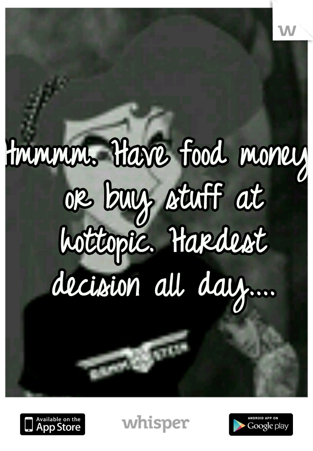 Hmmmm. Have food money or buy stuff at hottopic. Hardest decision all day....