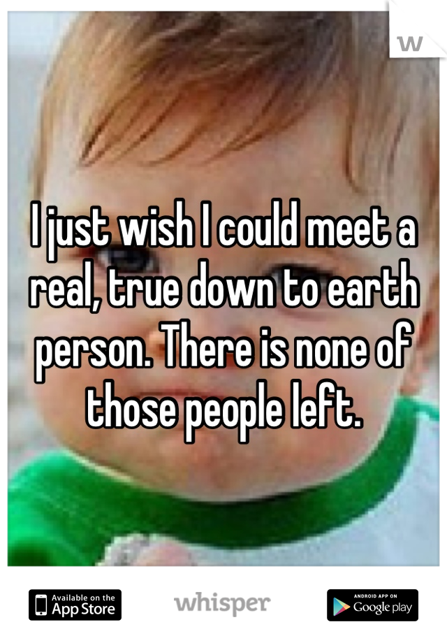 I just wish I could meet a real, true down to earth person. There is none of those people left.