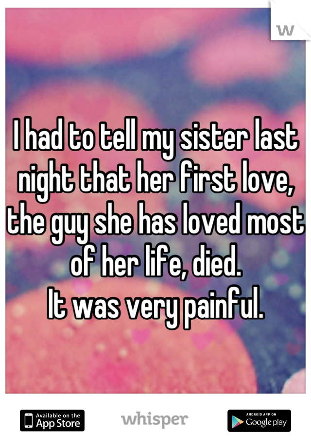 I had to tell my sister last night that her first love, the guy she has loved most of her life, died. 
It was very painful.