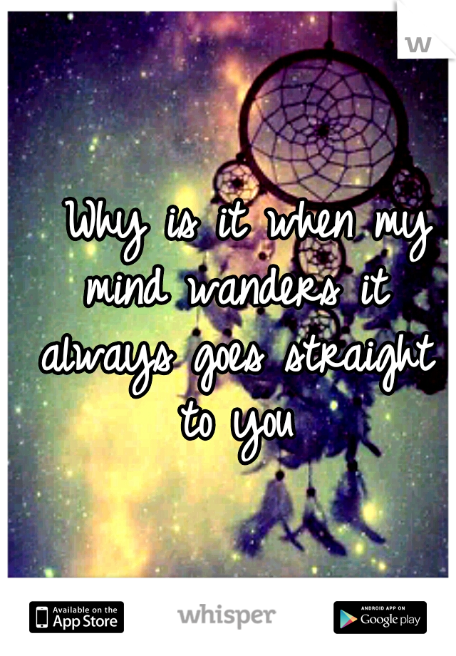   Why is it when my mind wanders it always goes straight to you
