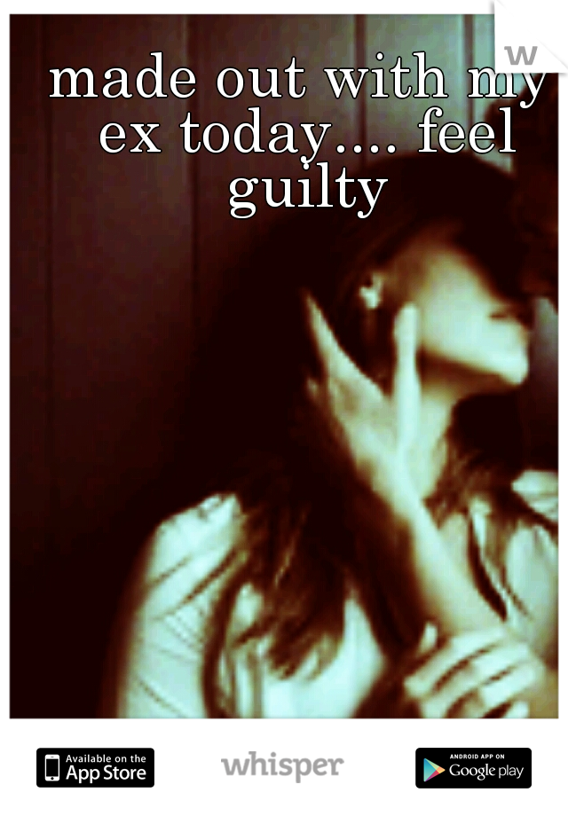 made out with my ex today.... feel guilty
