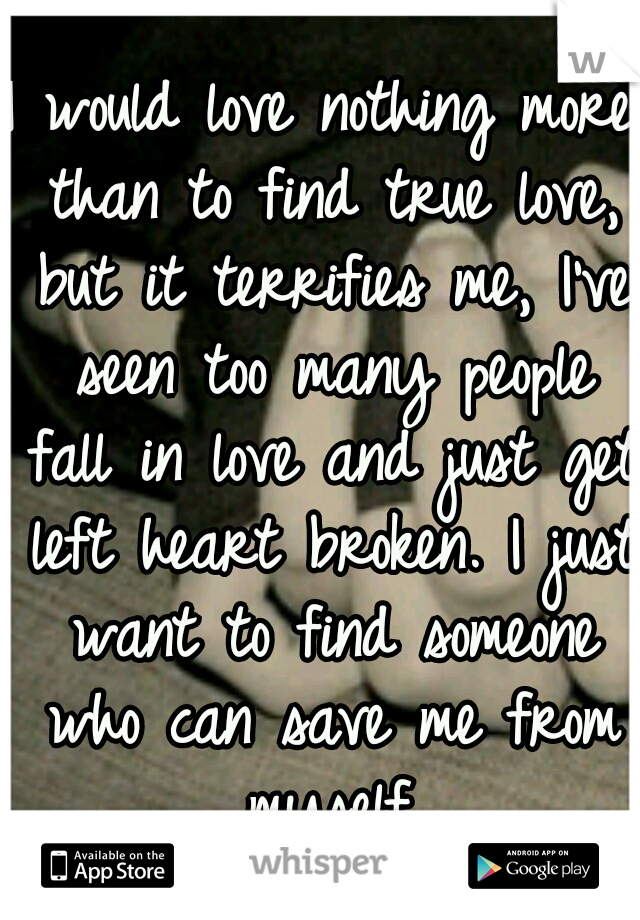 I would love nothing more than to find true love, but it terrifies me, I've seen too many people fall in love and just get left heart broken. I just want to find someone who can save me from myself.