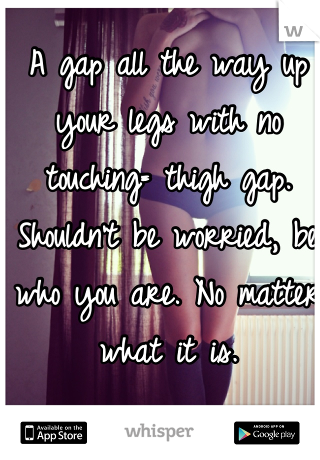 A gap all the way up your legs with no touching= thigh gap. Shouldn't be worried, be who you are. No matter what it is.