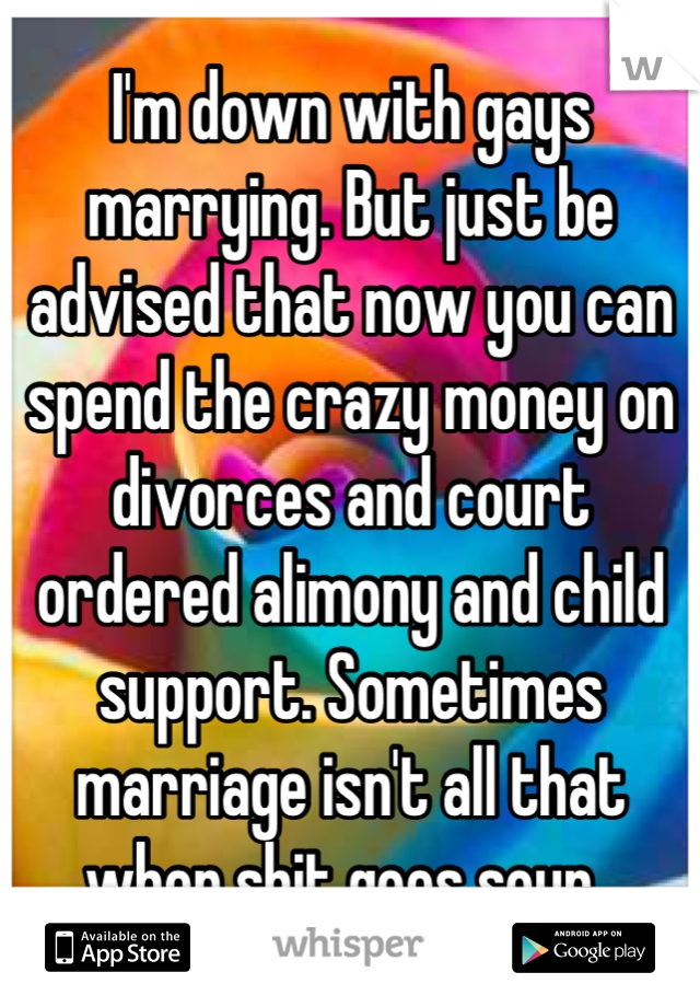 I'm down with gays marrying. But just be advised that now you can spend the crazy money on divorces and court ordered alimony and child support. Sometimes marriage isn't all that when shit goes sour. 