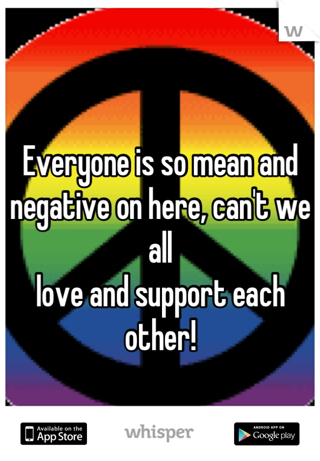 
Everyone is so mean and 
negative on here, can't we all 
love and support each other!