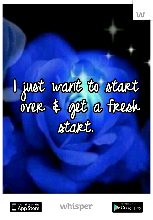I just want to start over & get a fresh start. 
