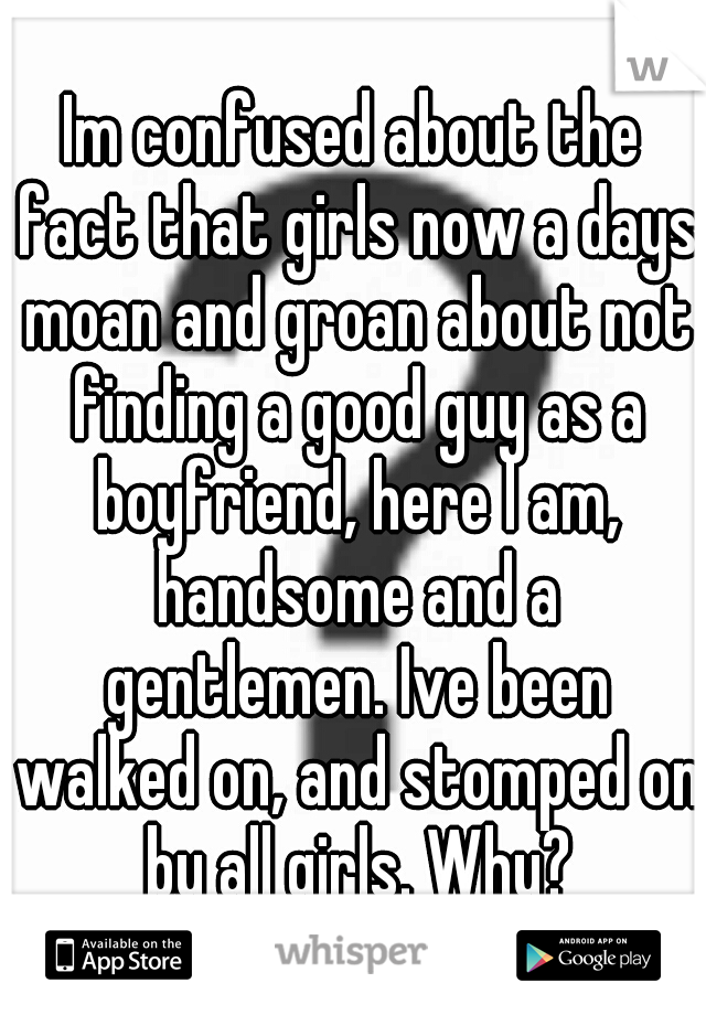 Im confused about the fact that girls now a days moan and groan about not finding a good guy as a boyfriend, here I am, handsome and a gentlemen. Ive been walked on, and stomped on by all girls. Why?