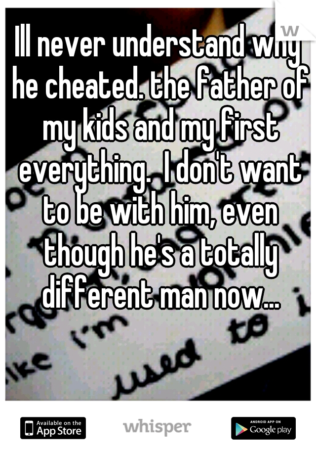 Ill never understand why he cheated. the father of my kids and my first everything.  I don't want to be with him, even though he's a totally different man now...