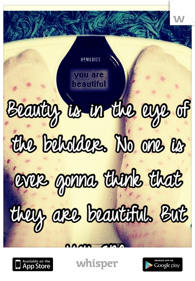 Beauty is in the eye of the beholder. No one is ever gonna think that they are beautiful. But you are.