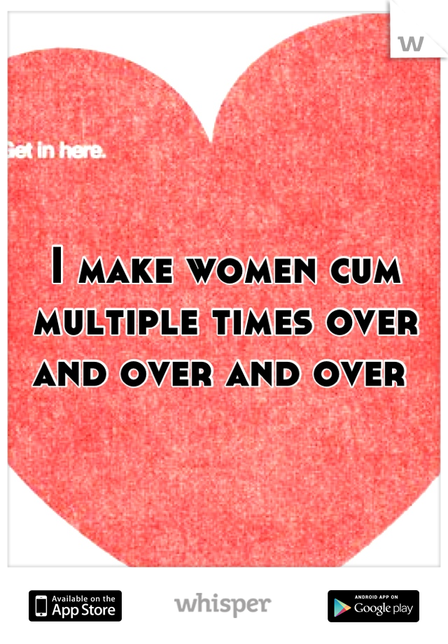 I make women cum multiple times over and over and over 