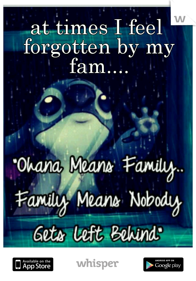 at times I feel forgotten by my fam....