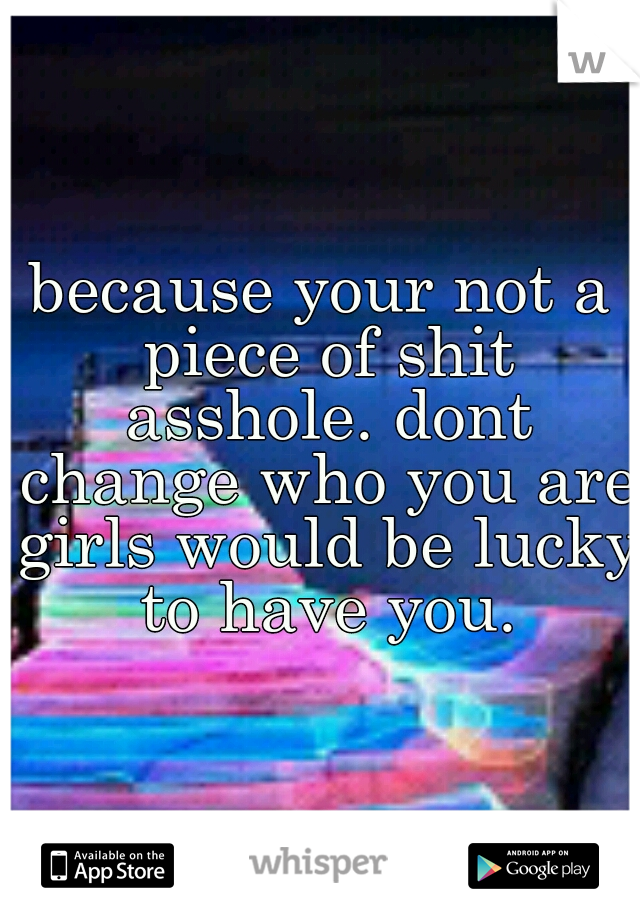 because your not a piece of shit asshole. dont change who you are girls would be lucky to have you.